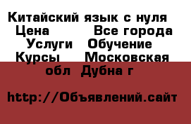 Китайский язык с нуля. › Цена ­ 750 - Все города Услуги » Обучение. Курсы   . Московская обл.,Дубна г.